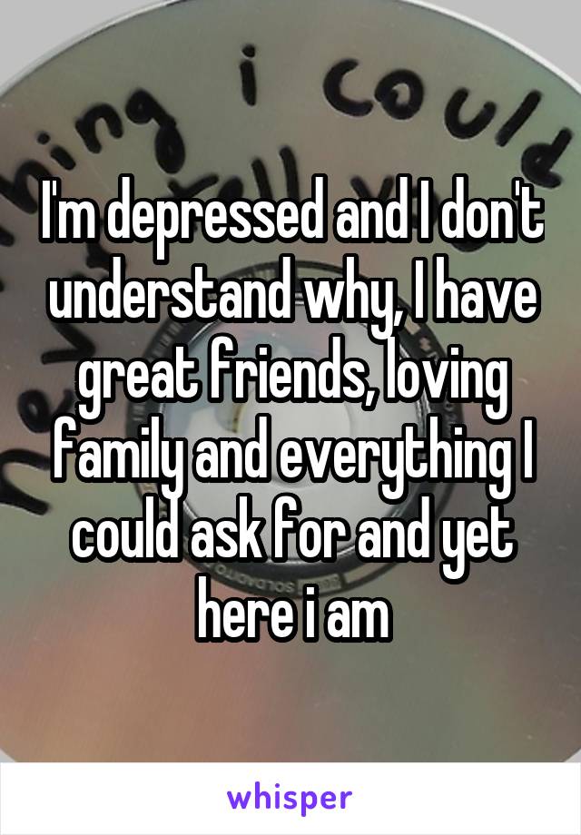 I'm depressed and I don't understand why, I have great friends, loving family and everything I could ask for and yet here i am