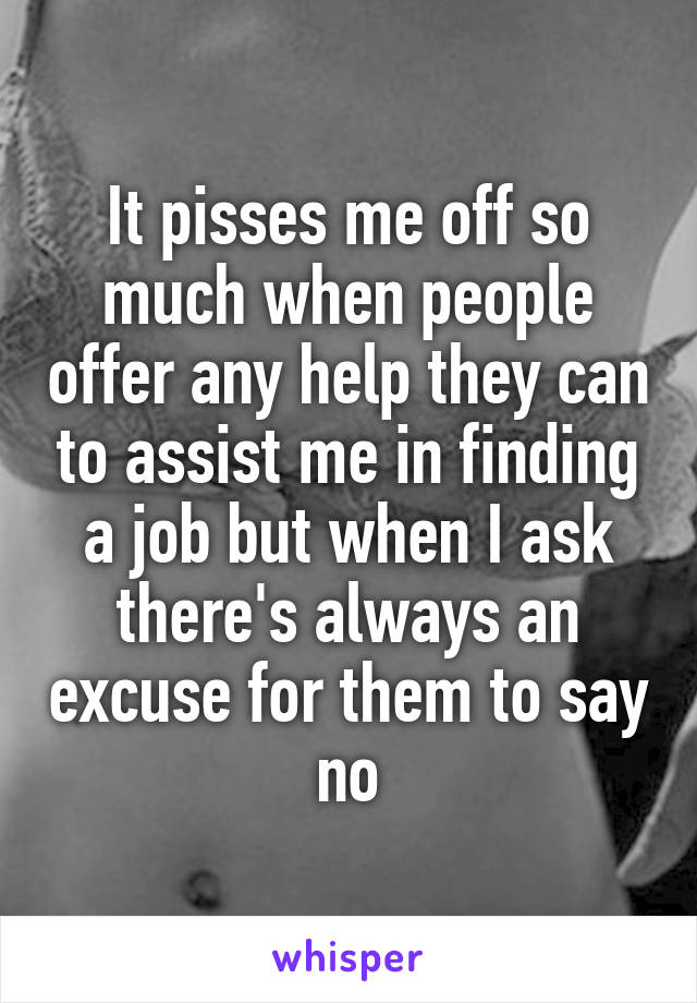 It pisses me off so much when people offer any help they can to assist me in finding a job but when I ask there's always an excuse for them to say no