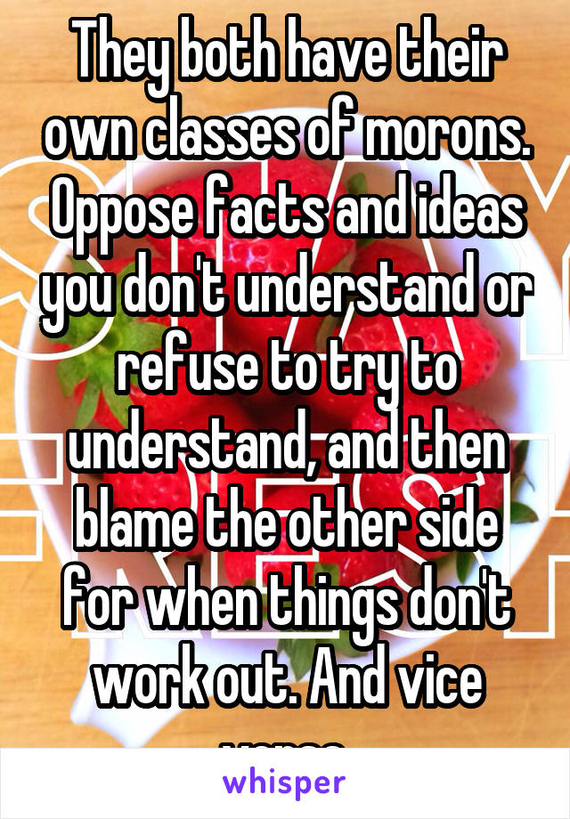 They both have their own classes of morons. Oppose facts and ideas you don't understand or refuse to try to understand, and then blame the other side for when things don't work out. And vice versa.