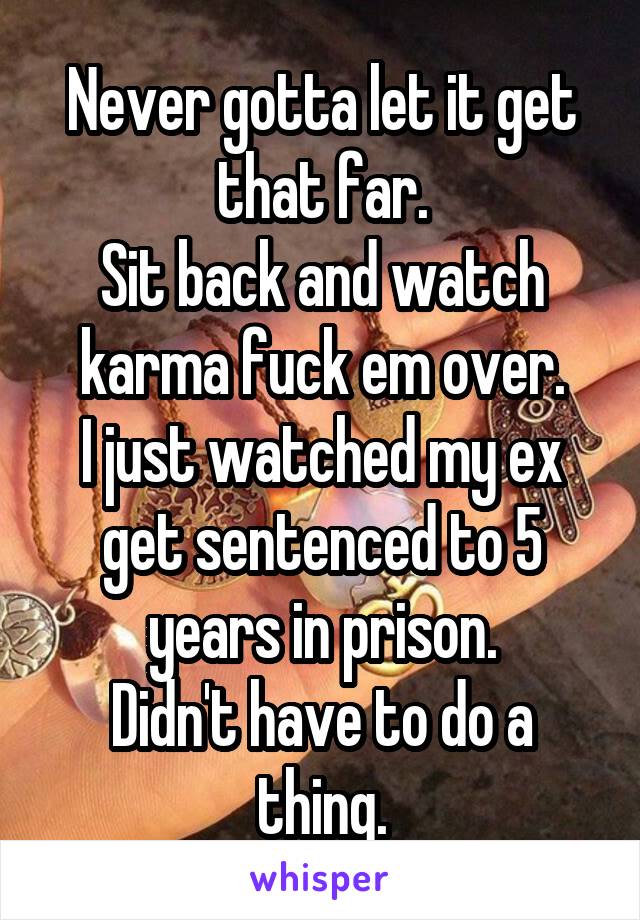 Never gotta let it get that far.
Sit back and watch karma fuck em over.
I just watched my ex get sentenced to 5 years in prison.
Didn't have to do a thing.