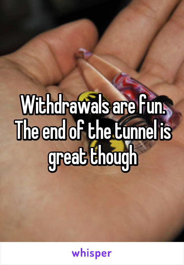 Withdrawals are fun. The end of the tunnel is great though