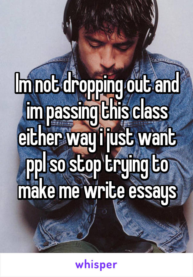 Im not dropping out and im passing this class either way i just want ppl so stop trying to make me write essays