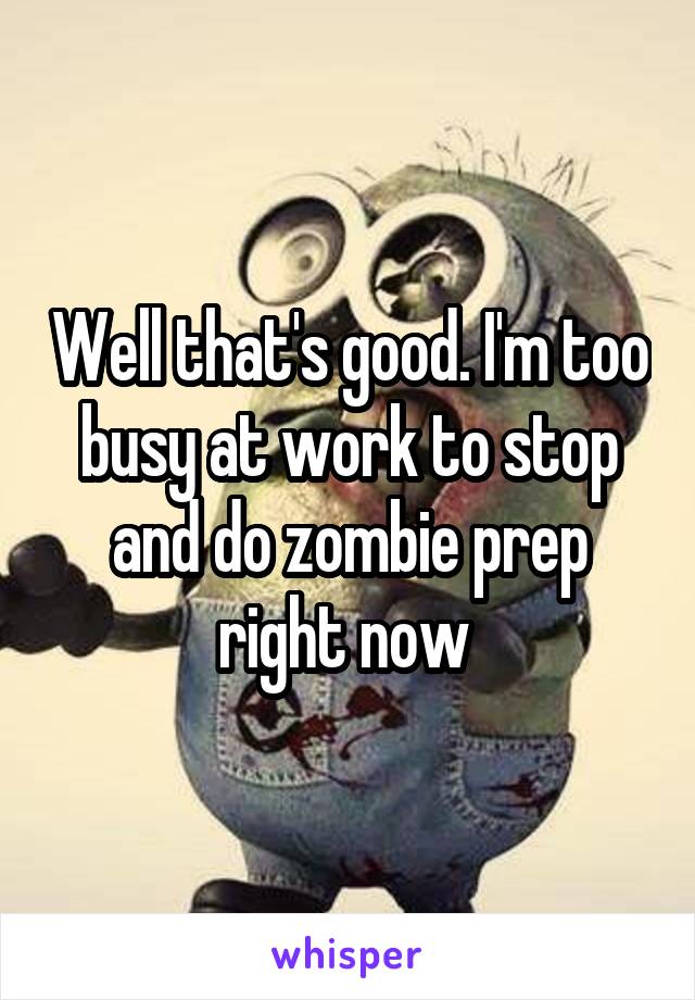 Well that's good. I'm too busy at work to stop and do zombie prep right now 