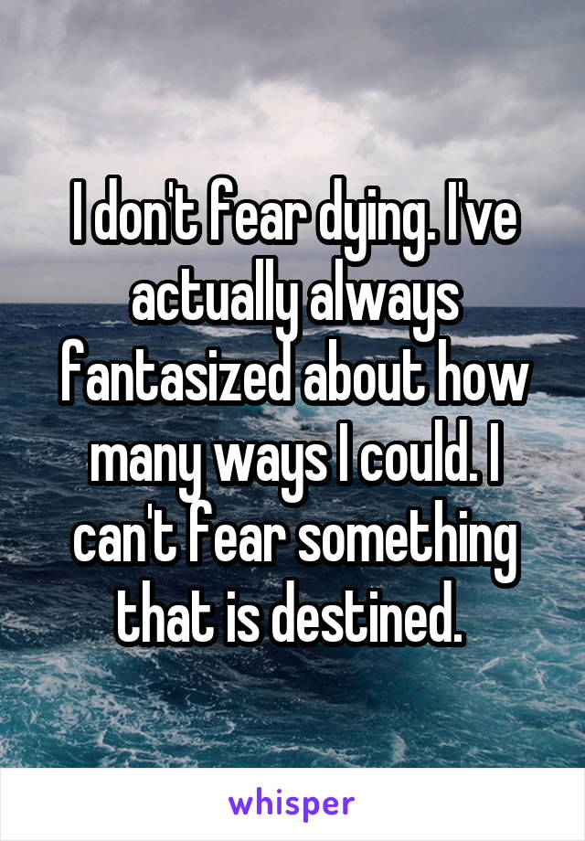 I don't fear dying. I've actually always fantasized about how many ways I could. I can't fear something that is destined. 