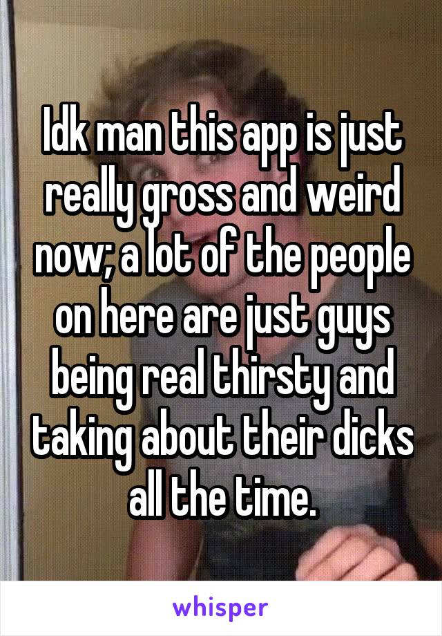 Idk man this app is just really gross and weird now; a lot of the people on here are just guys being real thirsty and taking about their dicks all the time.