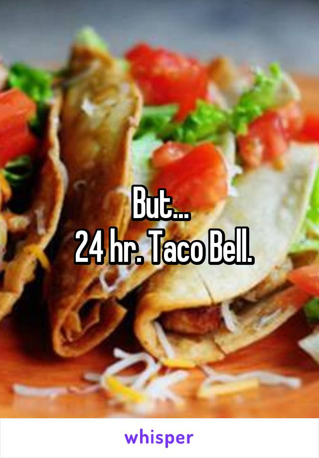 But...
 24 hr. Taco Bell.