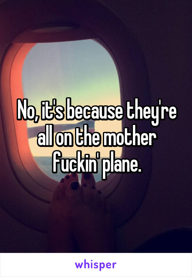 No, it's because they're all on the mother fuckin' plane.