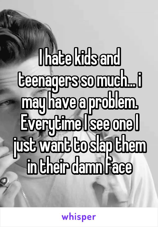 I hate kids and teenagers so much... i may have a problem. Everytime I see one I just want to slap them in their damn face