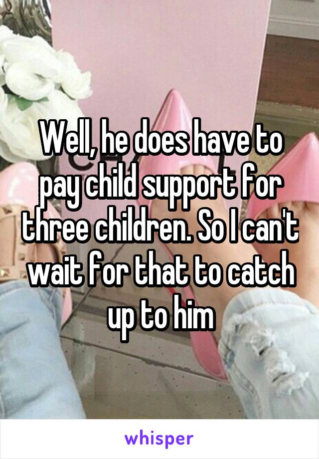 Well, he does have to pay child support for three children. So I can't wait for that to catch up to him