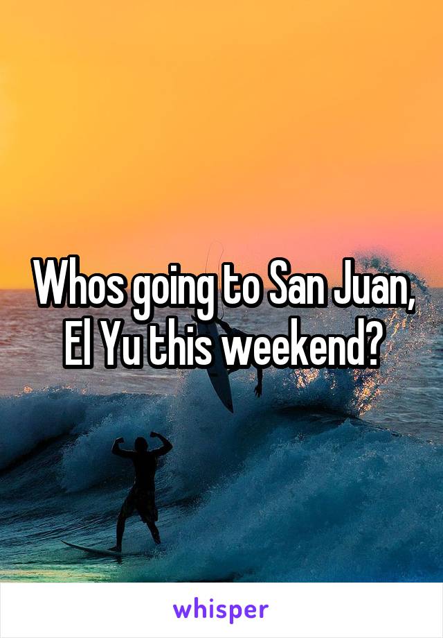 Whos going to San Juan, El Yu this weekend?