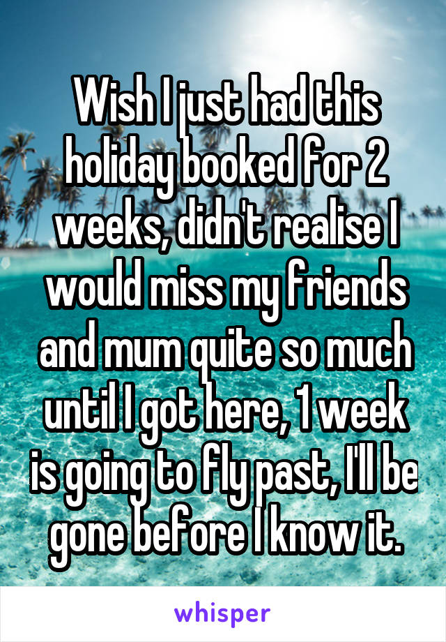 Wish I just had this holiday booked for 2 weeks, didn't realise I would miss my friends and mum quite so much until I got here, 1 week is going to fly past, I'll be gone before I know it.