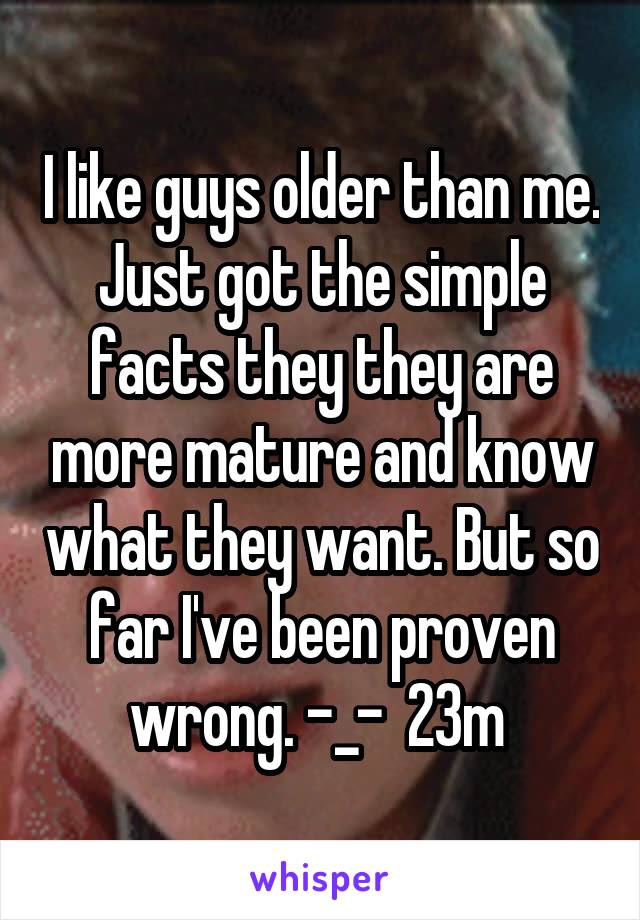 I like guys older than me. Just got the simple facts they they are more mature and know what they want. But so far I've been proven wrong. -_-  23m 