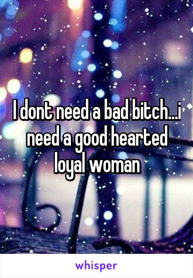 I dont need a bad bitch...i need a good hearted loyal woman