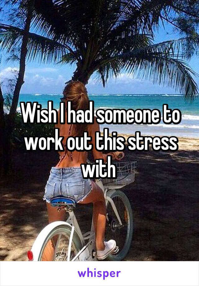 Wish I had someone to work out this stress with 