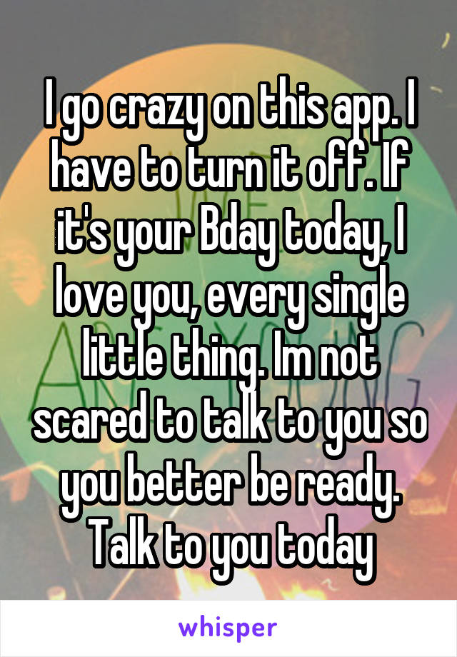 I go crazy on this app. I have to turn it off. If it's your Bday today, I love you, every single little thing. Im not scared to talk to you so you better be ready. Talk to you today