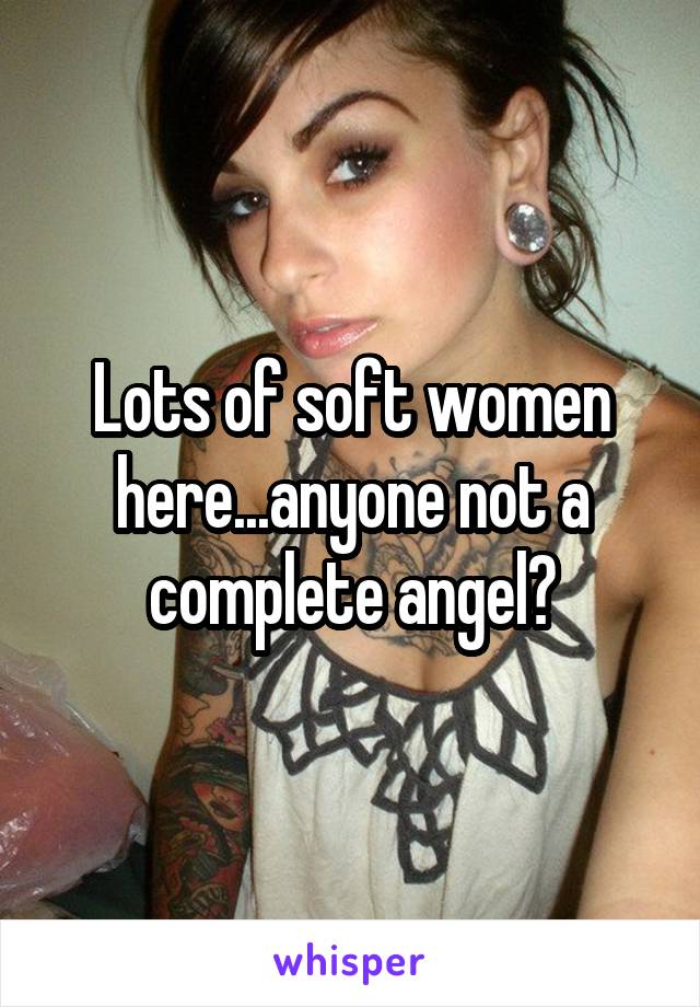 Lots of soft women here...anyone not a complete angel?