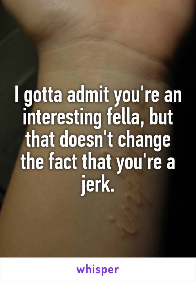 I gotta admit you're an interesting fella, but that doesn't change the fact that you're a jerk.