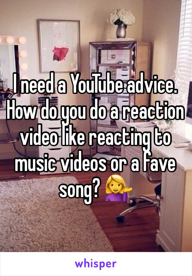 I need a YouTube advice. How do you do a reaction video like reacting to music videos or a fave song? 💁