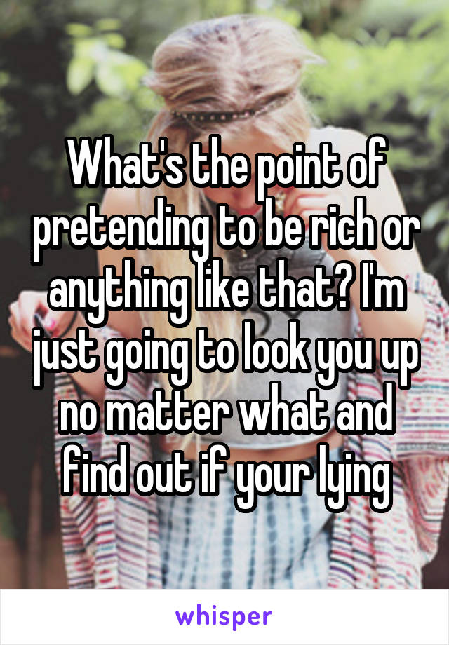 What's the point of pretending to be rich or anything like that? I'm just going to look you up no matter what and find out if your lying