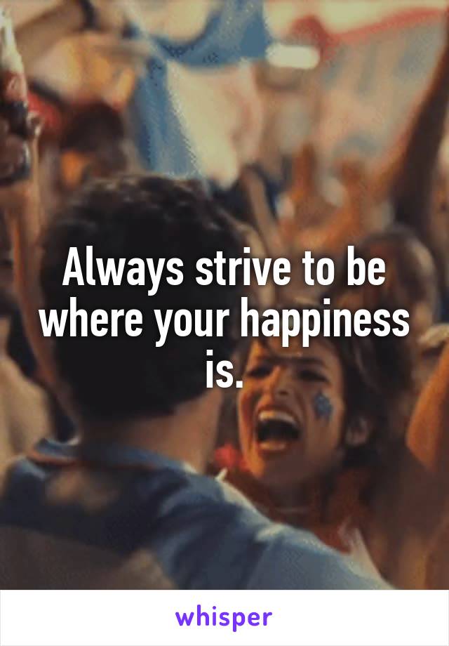 Always strive to be where your happiness is.