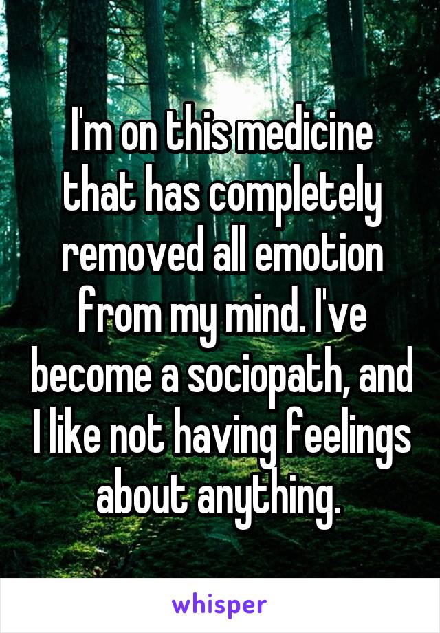 I'm on this medicine that has completely removed all emotion from my mind. I've become a sociopath, and I like not having feelings about anything. 