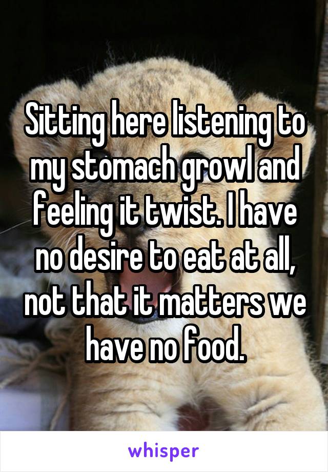 Sitting here listening to my stomach growl and feeling it twist. I have no desire to eat at all, not that it matters we have no food.