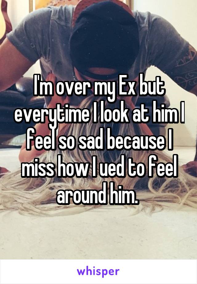 I'm over my Ex but everytime I look at him I feel so sad because I miss how I ued to feel around him. 