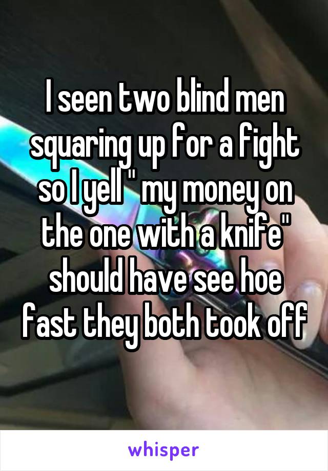 I seen two blind men squaring up for a fight so I yell " my money on the one with a knife" should have see hoe fast they both took off 