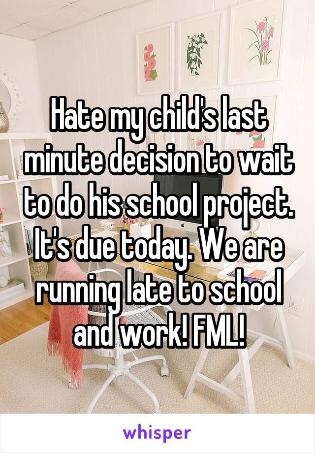 Hate my child's last minute decision to wait to do his school project. It's due today. We are running late to school and work! FML!