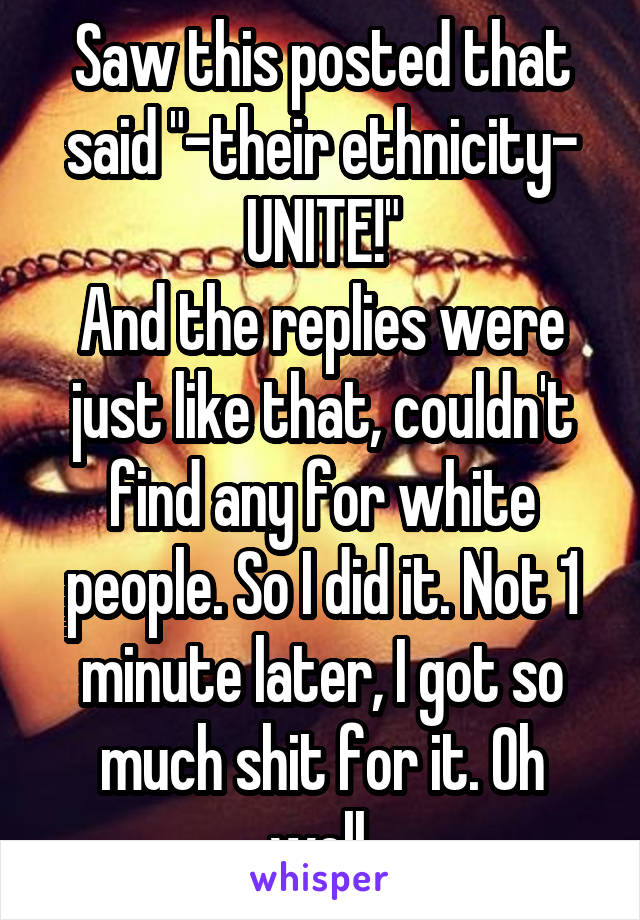 Saw this posted that said "-their ethnicity- UNITE!"
And the replies were just like that, couldn't find any for white people. So I did it. Not 1 minute later, I got so much shit for it. Oh well.