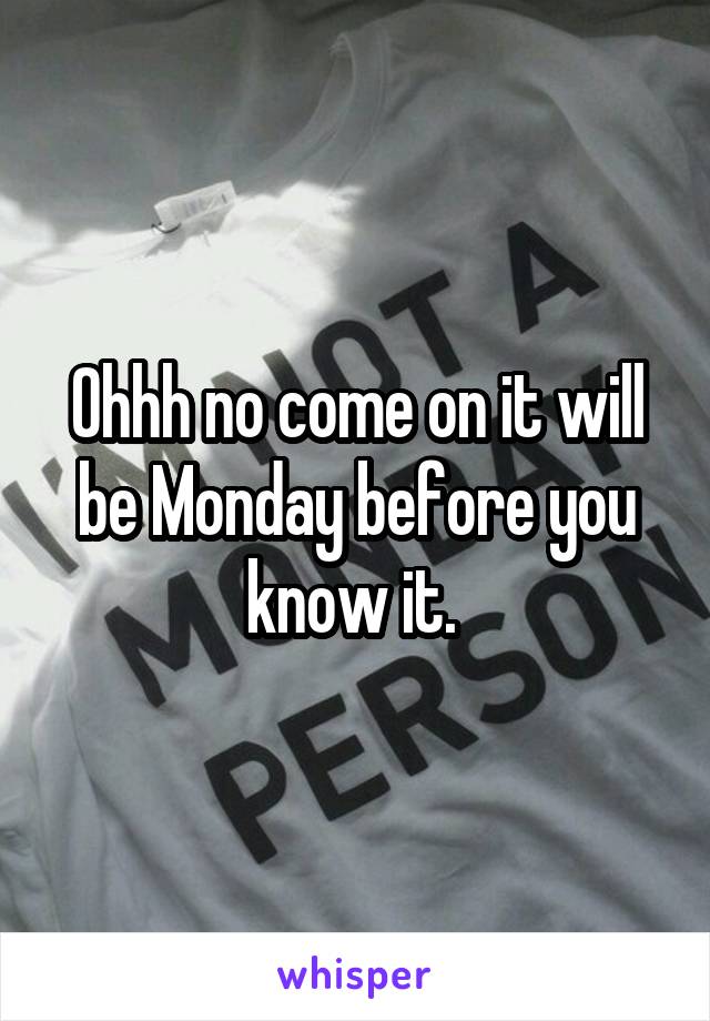 Ohhh no come on it will be Monday before you know it. 