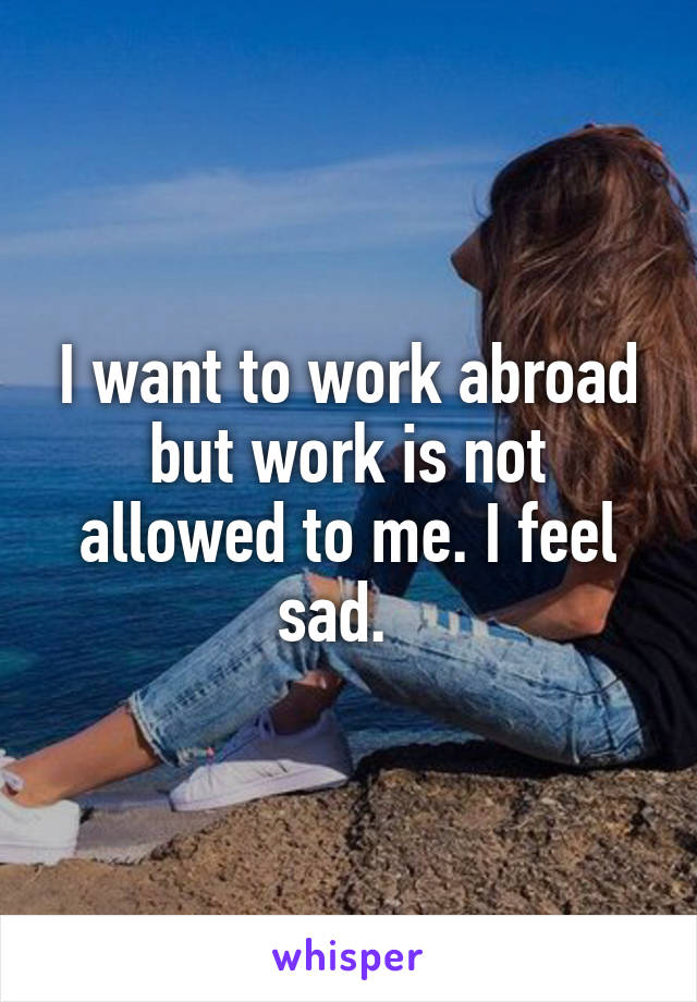 I want to work abroad but work is not allowed to me. I feel sad.  