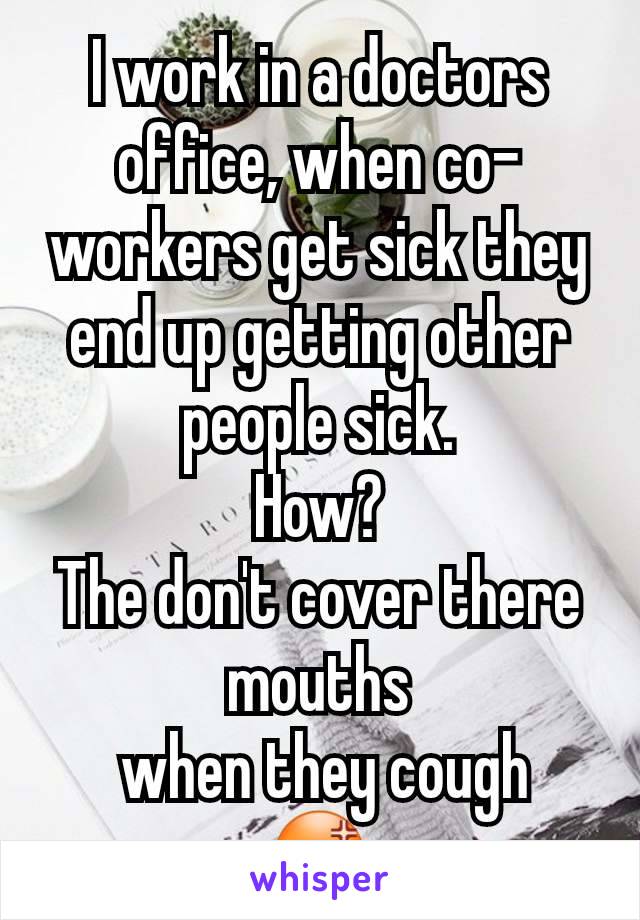 I work in a doctors office, when co-workers get sick they end up getting other people sick.
How?
The don't cover there mouths
 when they cough
😡