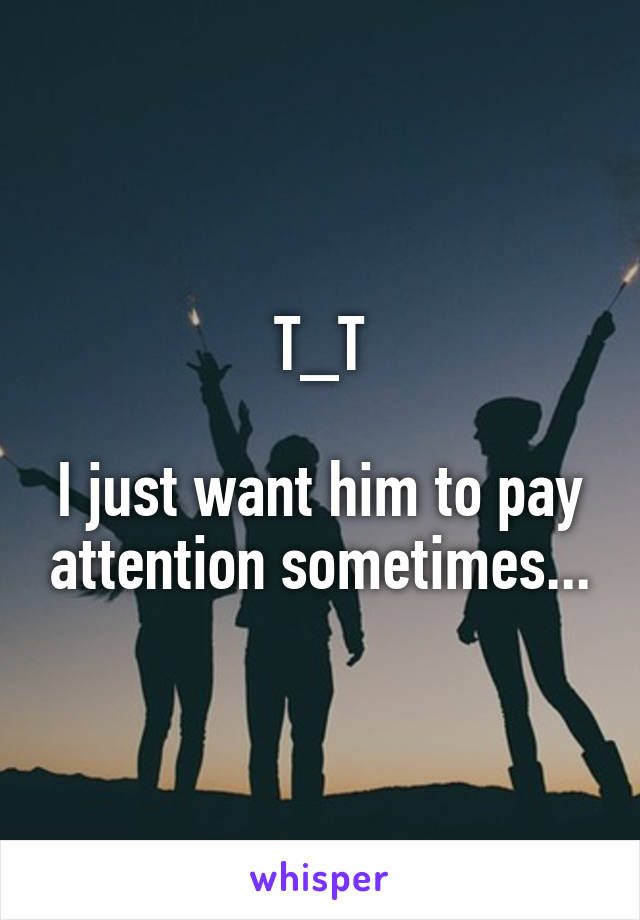 T_T

I just want him to pay attention sometimes...