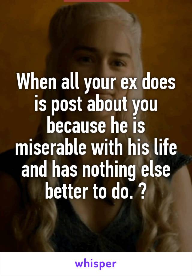 When all your ex does is post about you because he is miserable with his life and has nothing else better to do. 😂