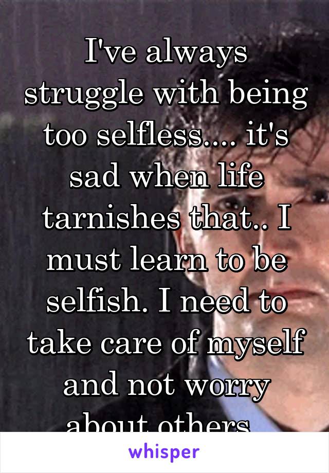  I've always struggle with being too selfless.... it's sad when life tarnishes that.. I must learn to be selfish. I need to take care of myself and not worry about others..