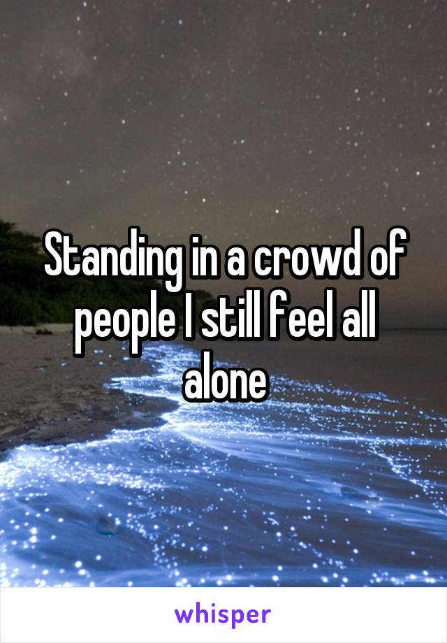 Standing in a crowd of people I still feel all alone