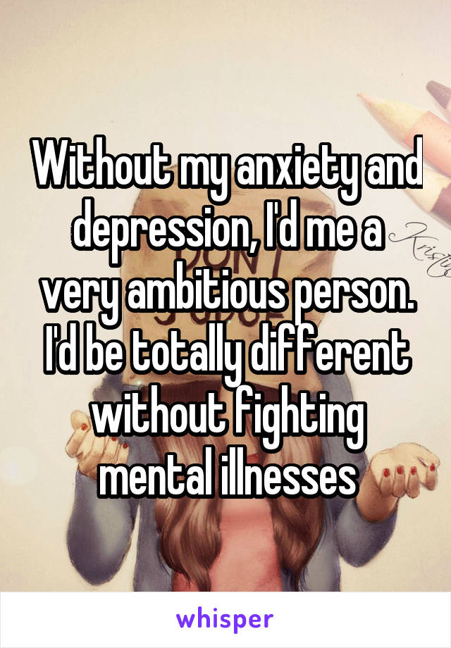 Without my anxiety and depression, I'd me a very ambitious person. I'd be totally different without fighting mental illnesses