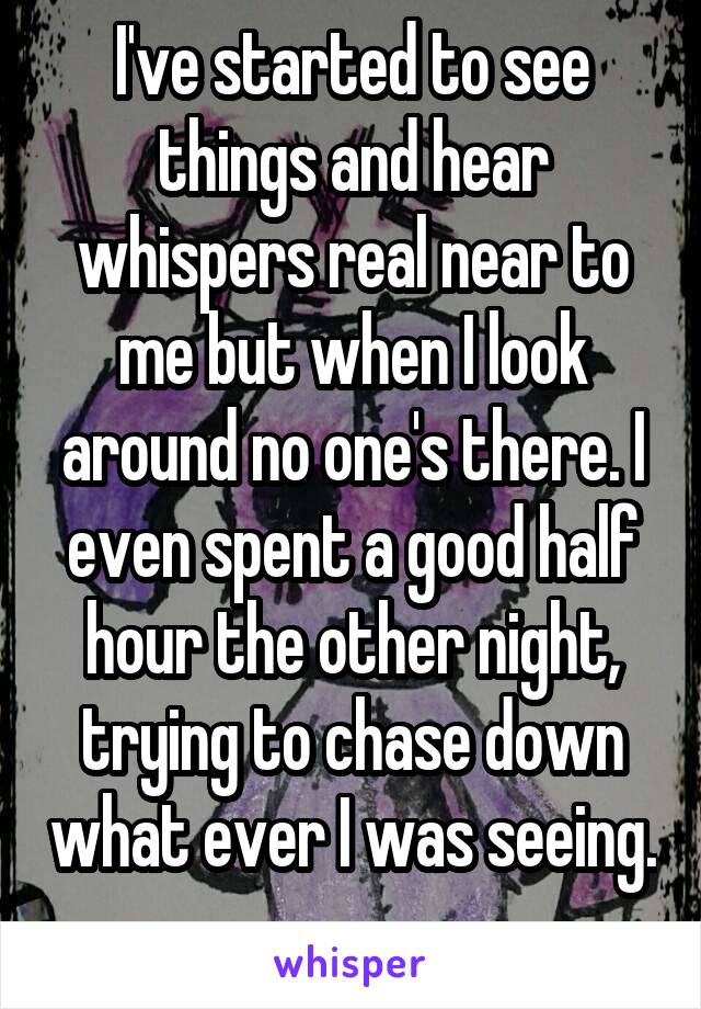  I've started to see things and hear whispers real near to me but when I look around no one's there. I even spent a good half hour the other night, trying to chase down what ever I was seeing. 