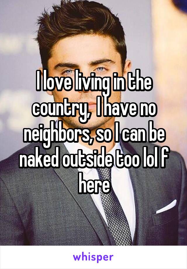 I love living in the country,  I have no neighbors, so I can be naked outside too lol f here