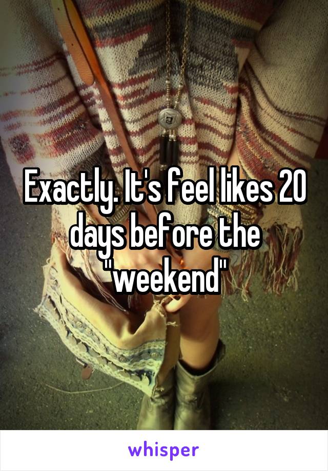 Exactly. It's feel likes 20 days before the "weekend"