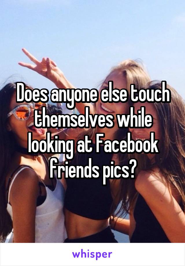 Does anyone else touch themselves while looking at Facebook friends pics?