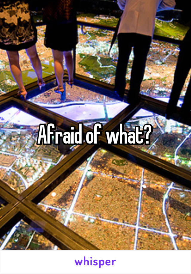 Afraid of what? 