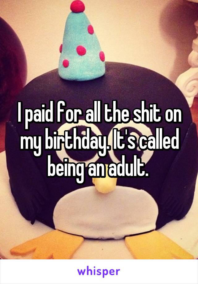 I paid for all the shit on my birthday. It's called being an adult. 