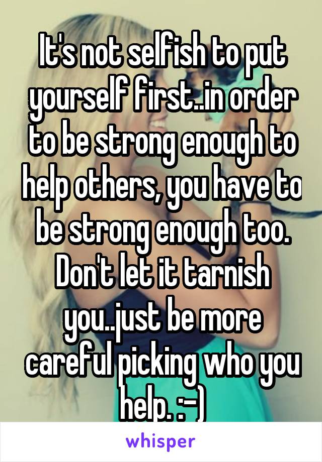 It's not selfish to put yourself first..in order to be strong enough to help others, you have to be strong enough too. Don't let it tarnish you..just be more careful picking who you help. :-)