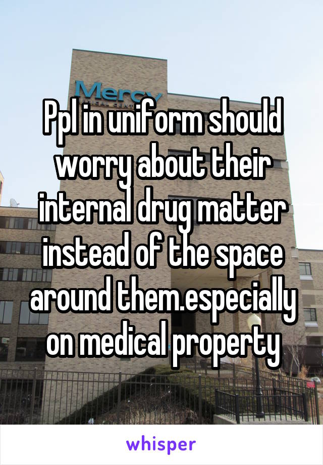 Ppl in uniform should worry about their internal drug matter instead of the space around them.especially on medical property