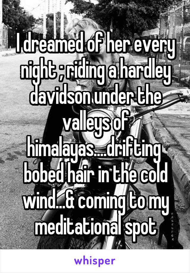 I dreamed of her every night ; riding a hardley davidson under the valleys of himalayas....drifting  bobed hair in the cold wind...& coming to my meditational spot