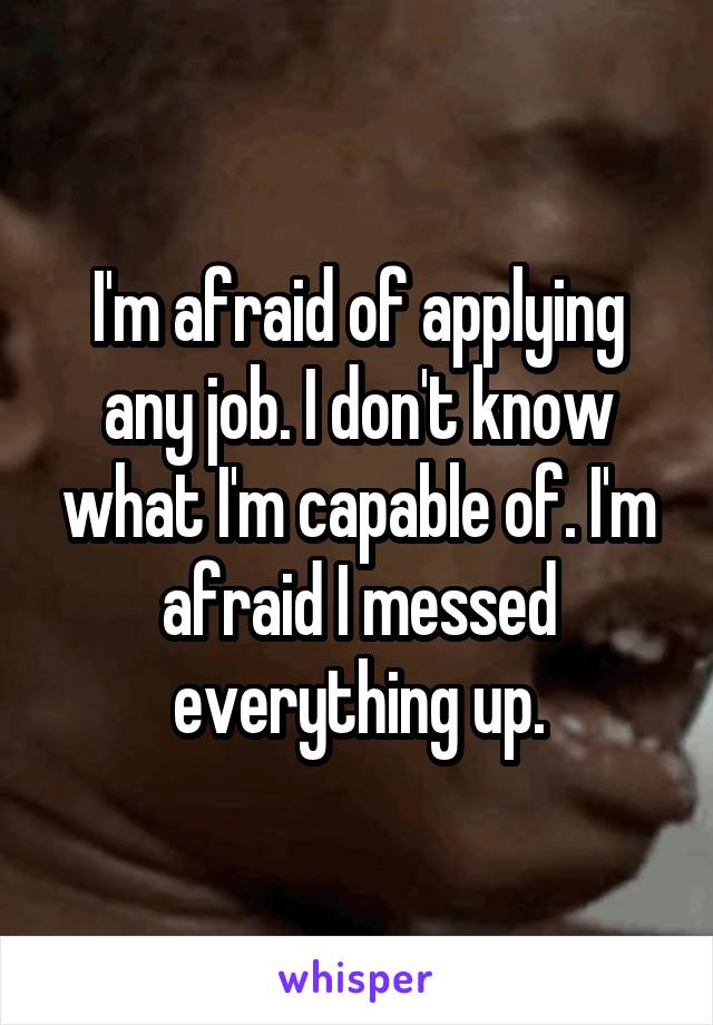 I'm afraid of applying any job. I don't know what I'm capable of. I'm afraid I messed everything up.