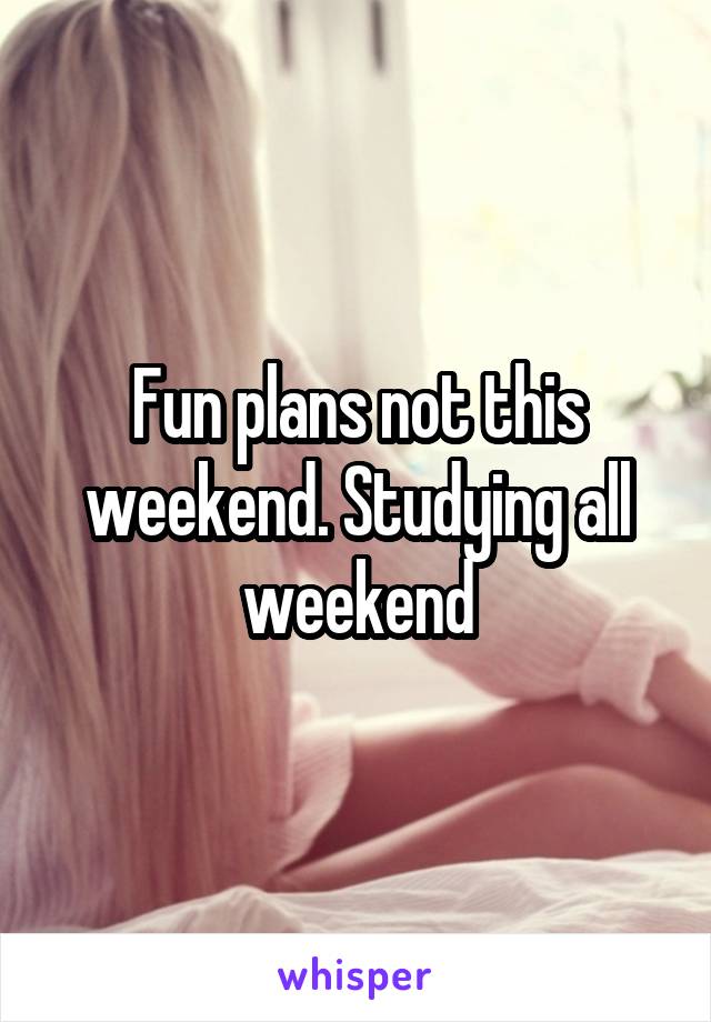 Fun plans not this weekend. Studying all weekend