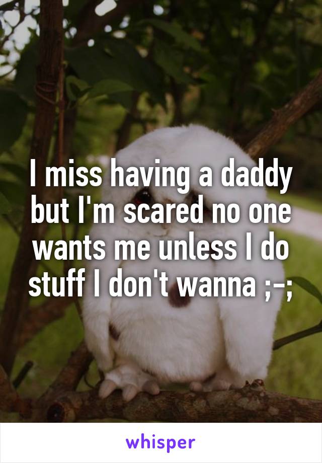 I miss having a daddy but I'm scared no one wants me unless I do stuff I don't wanna ;-;